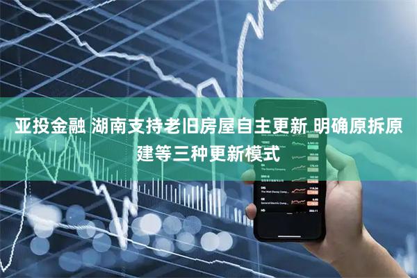 亚投金融 湖南支持老旧房屋自主更新 明确原拆原建等三种更新模式