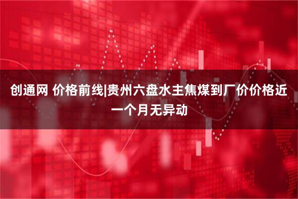 创通网 价格前线|贵州六盘水主焦煤到厂价价格近一个月无异动