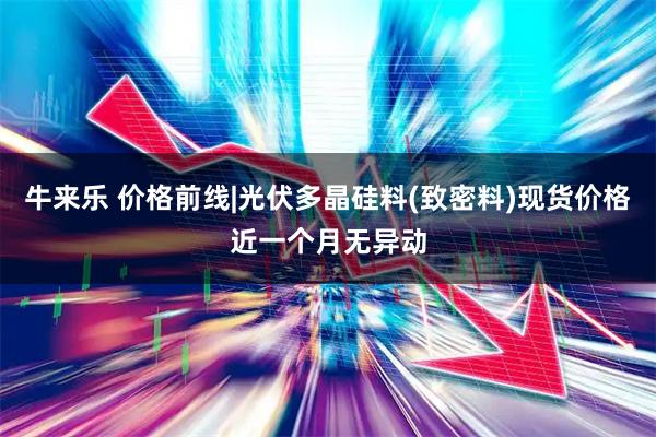 牛来乐 价格前线|光伏多晶硅料(致密料)现货价格近一个月无异动