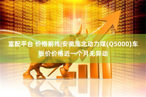 富配平台 价格前线|安徽淮北动力煤(Q5000)车板价价格近一个月无异动