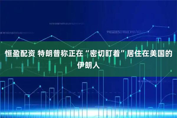 恒盈配资 特朗普称正在“密切盯着”居住在美国的伊朗人