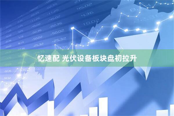 忆速配 光伏设备板块盘初拉升