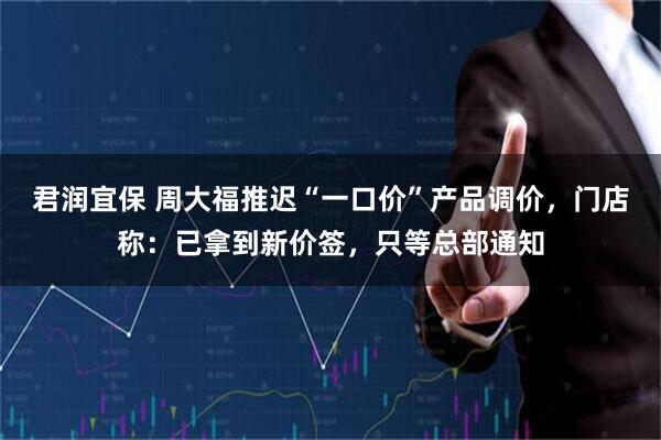 君润宜保 周大福推迟“一口价”产品调价，门店称：已拿到新价签，只等总部通知