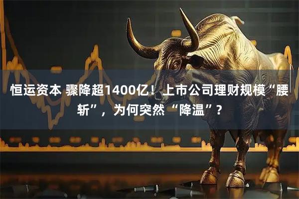 恒运资本 骤降超1400亿!上市公司理财规模“腰斩”,为何突然 “降温”?