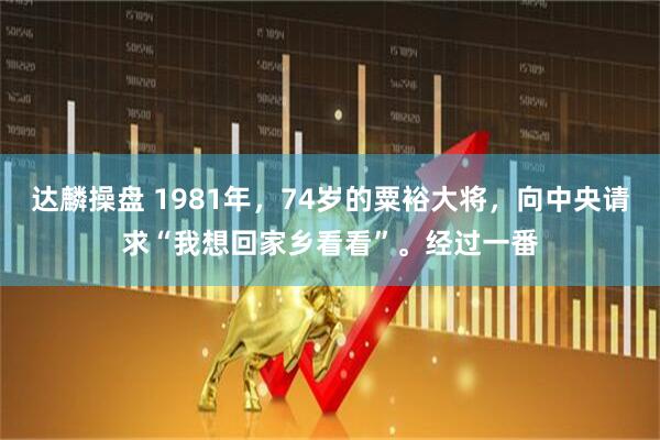 达麟操盘 1981年,74岁的粟裕大将,向中央请求“我想回家乡看看”。经过一番