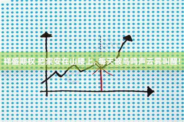 祥盛期权 把家安在山腰上, 每天被鸟鸣声云雾叫醒!