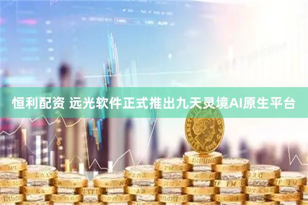 恒利配资 远光软件正式推出九天灵境AI原生平台