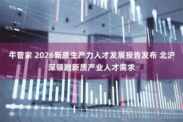 牛管家 2026新质生产力人才发展报告发布 北沪深领跑新质产业人才需求