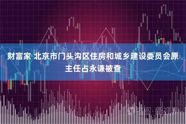财富家 北京市门头沟区住房和城乡建设委员会原主任占永谦被查