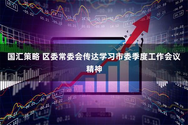 国汇策略 区委常委会传达学习市委季度工作会议精神