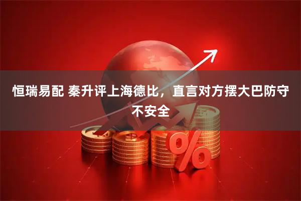 恒瑞易配 秦升评上海德比，直言对方摆大巴防守不安全