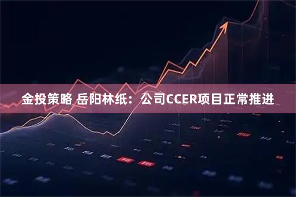 金投策略 岳阳林纸：公司CCER项目正常推进