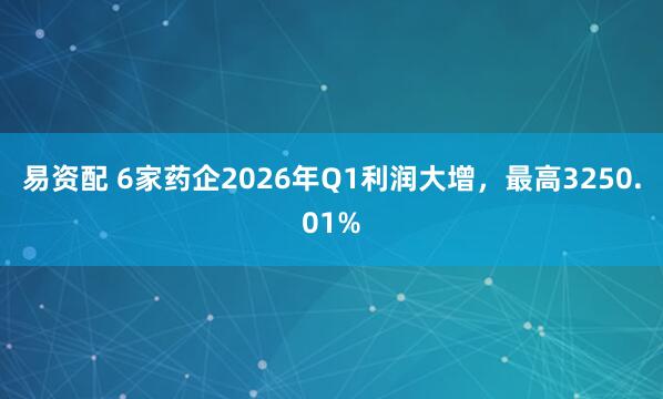 易资配 6家药企2026年Q1利润大增，最高3250.01%