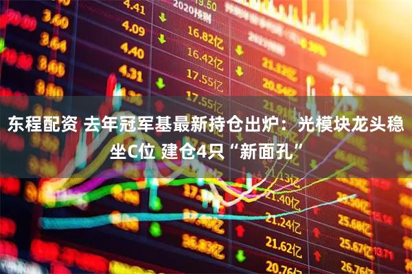 东程配资 去年冠军基最新持仓出炉:光模块龙头稳坐C位 建仓4只“新面孔”