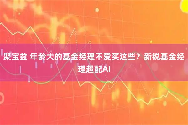聚宝盆 年龄大的基金经理不爱买这些？新锐基金经理超配AI