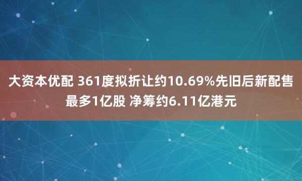 大资本优配 361度拟折让约10.69%先旧后新配售最多1亿股 净筹约6.11亿港元