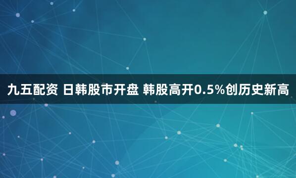 九五配资 日韩股市开盘 韩股高开0.5%创历史新高