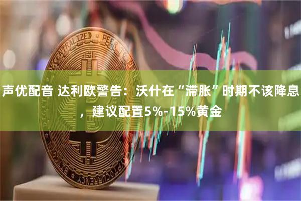 声优配音 达利欧警告：沃什在“滞胀”时期不该降息，建议配置5%-15%黄金