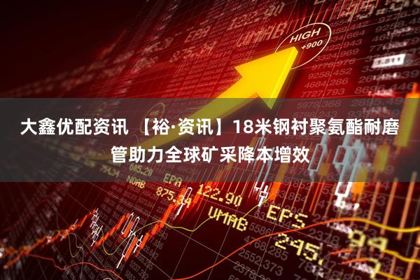 大鑫优配资讯 【裕·资讯】18米钢衬聚氨酯耐磨管助力全球矿采降本增效