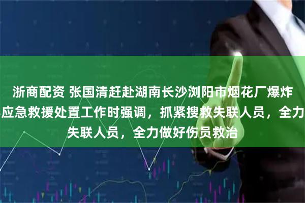 浙商配资 张国清赶赴湖南长沙浏阳市烟花厂爆炸事故现场指导应急救援处置工作时强调，抓紧搜救失联人员，全力做好伤员救治