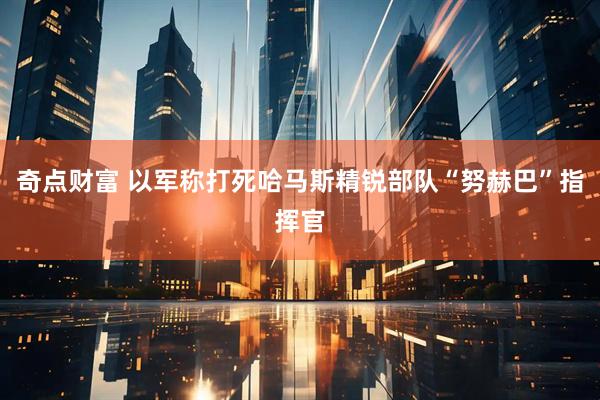 奇点财富 以军称打死哈马斯精锐部队“努赫巴”指挥官