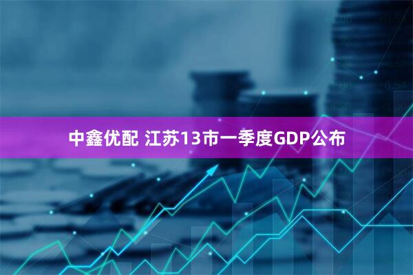中鑫优配 江苏13市一季度GDP公布
