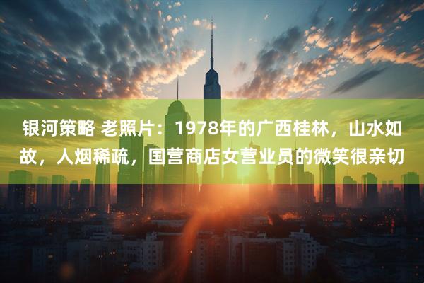 银河策略 老照片：1978年的广西桂林，山水如故，人烟稀疏，国营商店女营业员的微笑很亲切