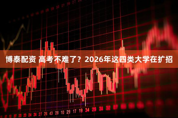 博泰配资 高考不难了？2026年这四类大学在扩招