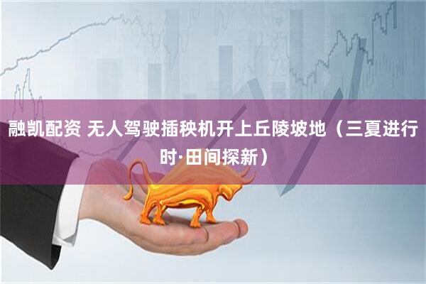 融凯配资 无人驾驶插秧机开上丘陵坡地（三夏进行时·田间探新）