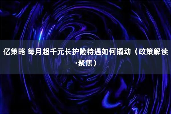 亿策略 每月超千元长护险待遇如何撬动（政策解读·聚焦）