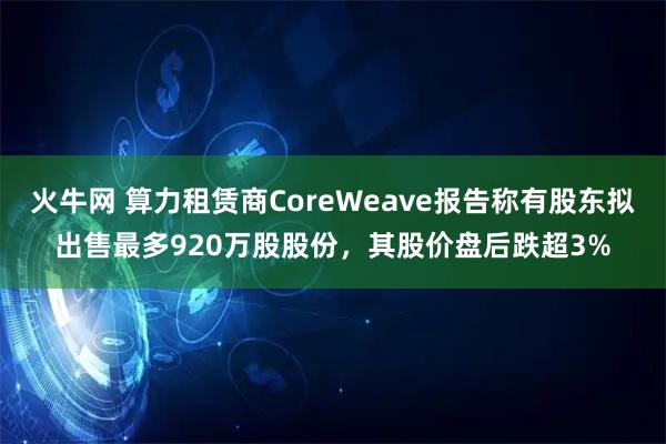 火牛网 算力租赁商CoreWeave报告称有股东拟出售最多920万股股份，其股价盘后跌超3%