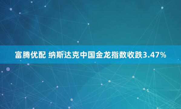 富腾优配 纳斯达克中国金龙指数收跌3.47%