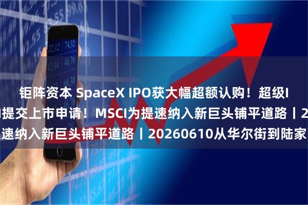 钜阵资本 SpaceX IPO获大幅超额认购！超级IPO三巨头就位 OpenAI提交上市申请！MSCI为提速纳入新巨头铺平道路丨20260610从华尔街到陆家嘴