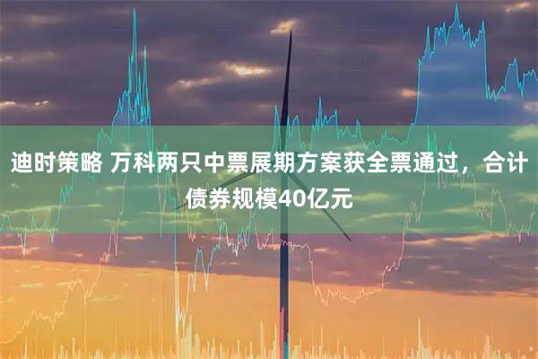 迪时策略 万科两只中票展期方案获全票通过，合计债券规模40亿元