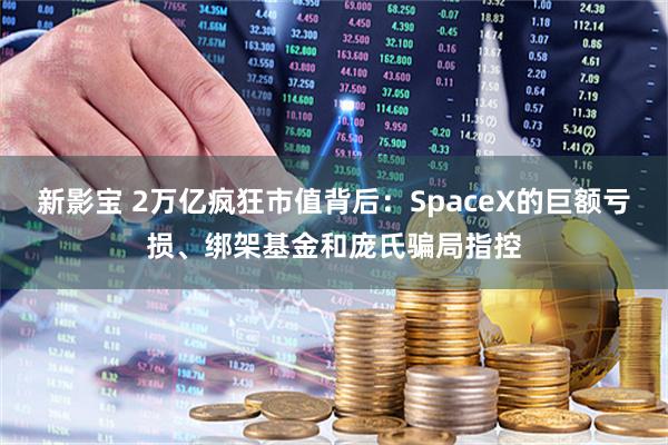 新影宝 2万亿疯狂市值背后：SpaceX的巨额亏损、绑架基金和庞氏骗局指控