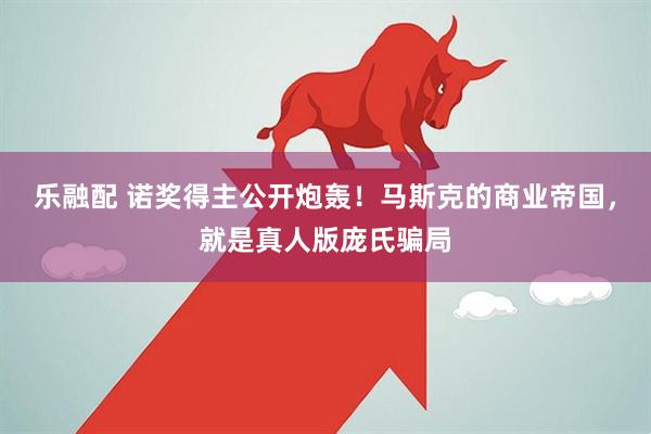 乐融配 诺奖得主公开炮轰！马斯克的商业帝国，就是真人版庞氏骗局