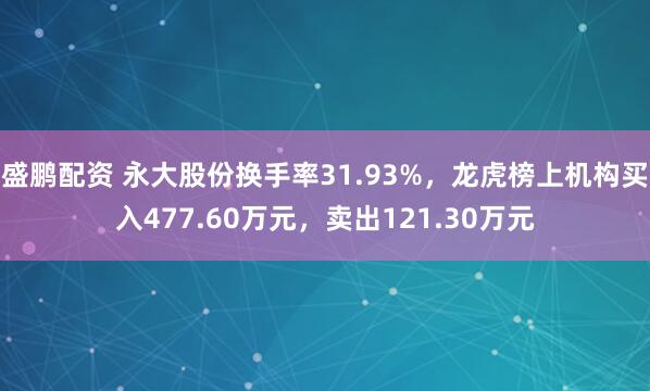 盛鹏配资 永大股份换手率31.93%，龙虎榜上机构买入477.60万元，卖出121.30万元