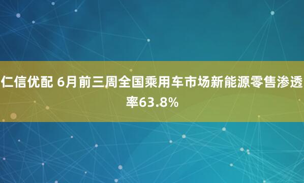 仁信优配 6月前三周全国乘用车市场新能源零售渗透率63.8%