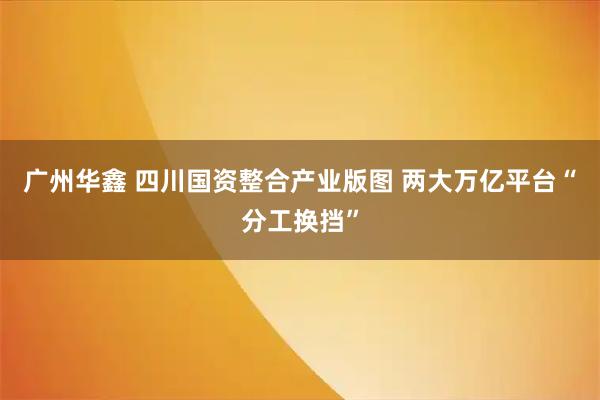 广州华鑫 四川国资整合产业版图 两大万亿平台“分工换挡”