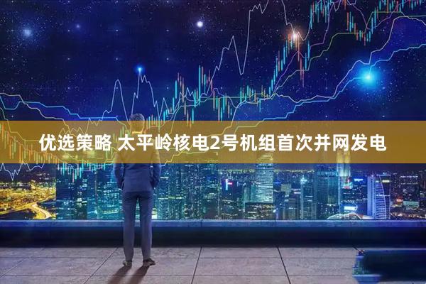 优选策略 太平岭核电2号机组首次并网发电