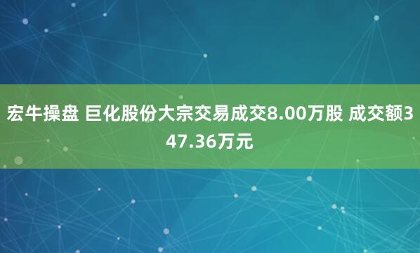 宏牛操盘 巨化股份大宗交易成交8.00万股 成交额347.36万元