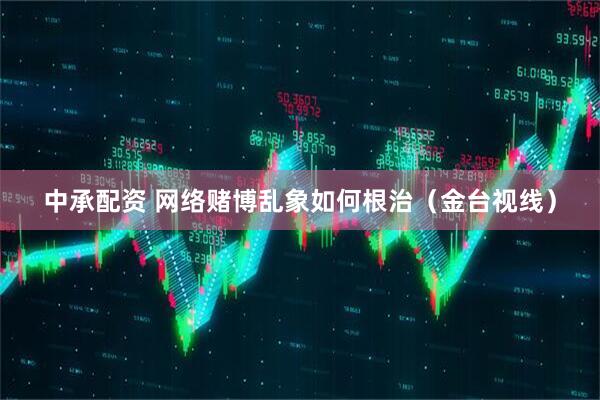 中承配资 网络赌博乱象如何根治（金台视线）