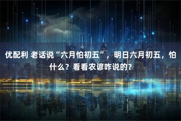 优配利 老话说“六月怕初五”,明日六月初五,怕什么?看看农谚咋说的?