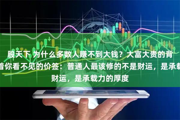 股天下 为什么多数人赚不到大钱？大富大贵的背后，都贴着你看不见的价签：普通人最该修的不是财运，是承载力的厚度