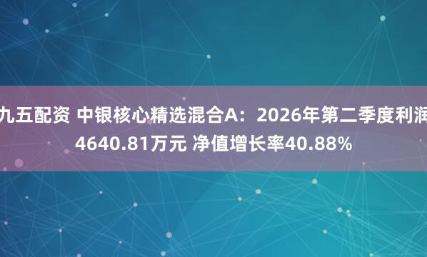 九五配资 中银核心精选混合A：2026年第二季度利润4640.81万元 净值增长率40.88%