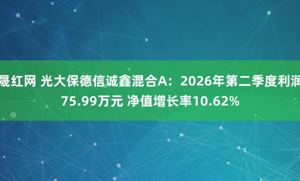 晟红网 光大保德信诚鑫混合A：2026年第二季度利润75.99万元 净值增长率10.62%
