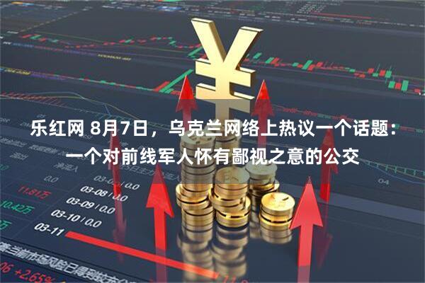 乐红网 8月7日，乌克兰网络上热议一个话题：一个对前线军人怀有鄙视之意的公交