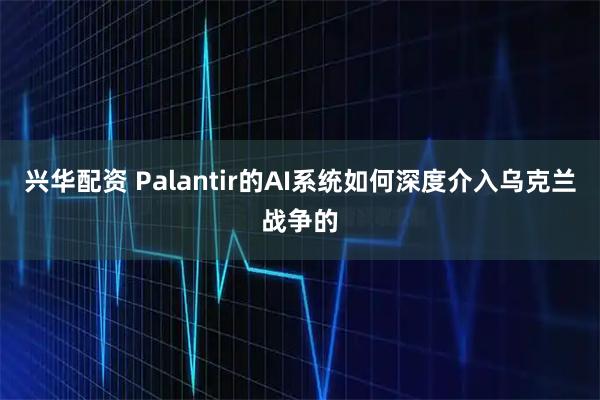 兴华配资 Palantir的AI系统如何深度介入乌克兰战争的
