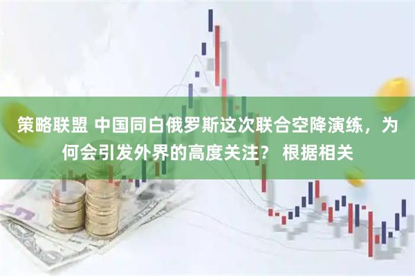 策略联盟 中国同白俄罗斯这次联合空降演练，为何会引发外界的高度关注？ 根据相关