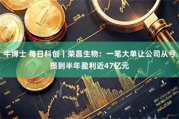 牛博士 每日科创｜荣昌生物：一笔大单让公司从亏损到半年盈利近47亿元